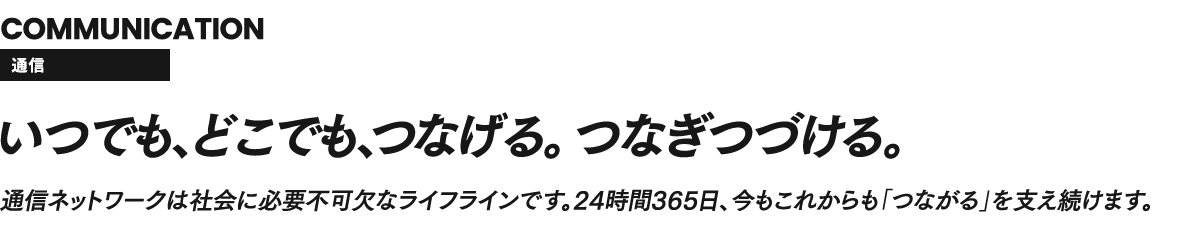 COMMUNICATION 通信 いつでもどこでも、つなげる。つなぎつづける。通信ネットワークは社会に必要不可欠なライフラインです。24時間365日、今もこれからも「つながる」を支え続けます。