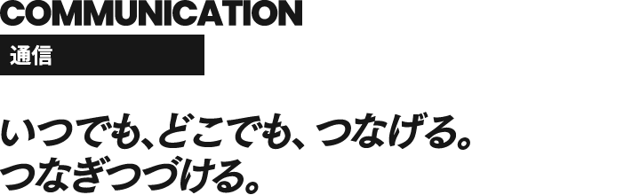 COMMUNICATION 通信 いつでもどこでも、つなげる。つなぎつづける。