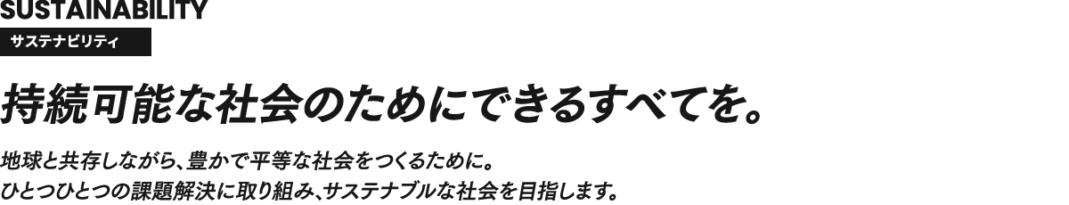 SUSTAINABILITY サステナビリティ 持続可能な社会のためにできるすべてを。地球と共存しながら、豊かで平等な社会をつくるために。ひとつひとつの課題解決に取り組み、サステナブルな社会を目指します。