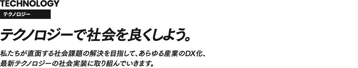 TECHNOLOGY テクノロジー テクノロジーで社会を良くしよう。私たちが直面する社会課題の解決を目指して、あらゆる産業のDX化、最新テクノロジーの社会実装に取り組んでいきます。