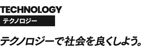 TECHNOLOGY テクノロジー テクノロジーで社会を良くしよう。