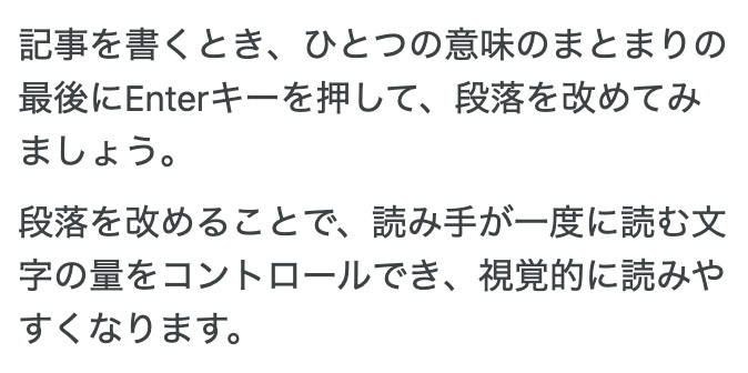 記事を書くとき、ひとつの意味のまとまりの最後にEnterキーを押して、段落を改めてみましょう。段落を改めることで、読み手が一度に読む文字の量をコントロールでき、視覚的に読みやすくなります。