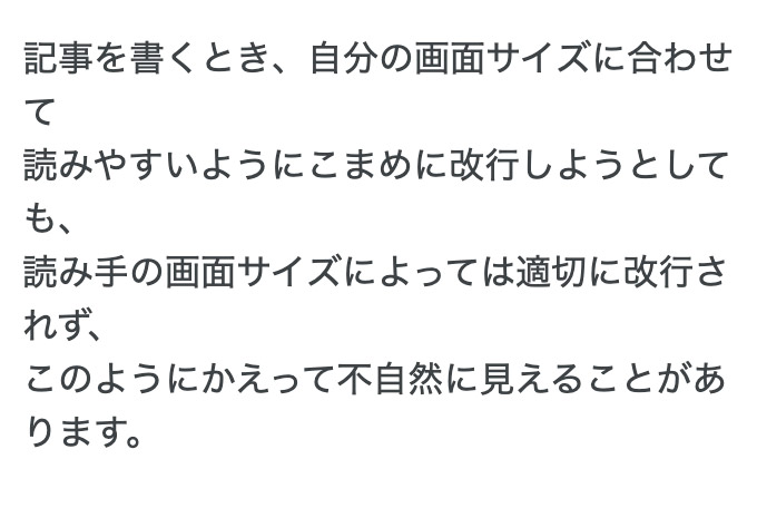 記事を書くとき、自分の画面サイズに合わせて読みやすいようにこまめに改行しようとしても、読み手の画面サイズによっては適切に改行されず、かえって不自然に見えることがあります。